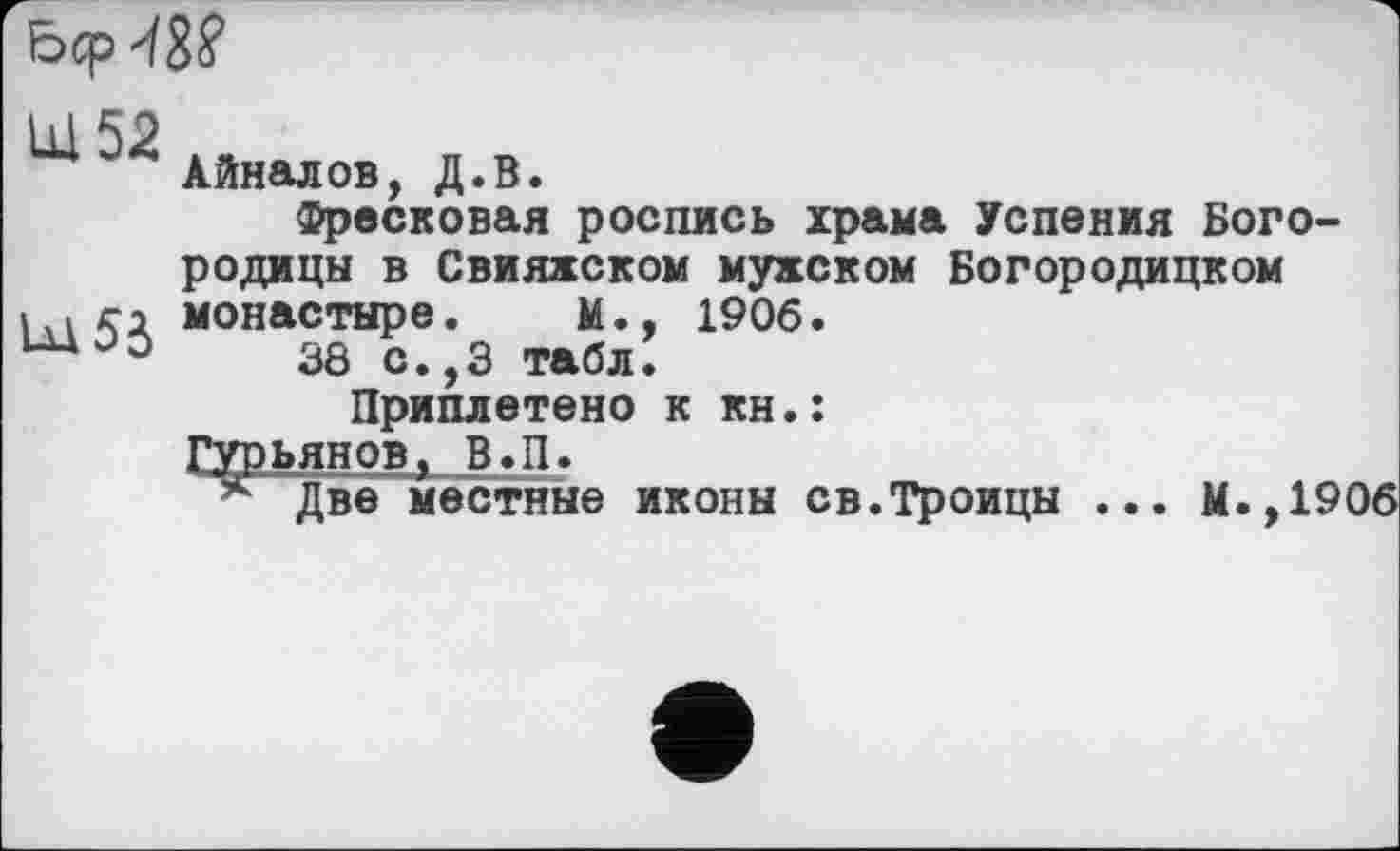 ﻿
Айналов, Д.В.
Фресковая роспись храма Успения Богородицы в Свияжском мужском Богородицком монастыре. М., 1906.
38 с.,3 табл!
Приплетено к кн.:
Гурьянов, В.П.
*■ Две местные иконы св.Троицы
М.,1906
